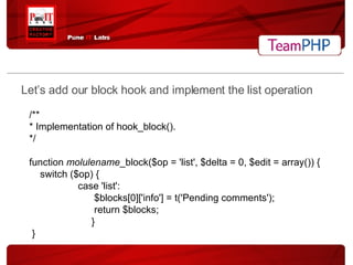 Let’s add our block hook and implement the list operation /** * Implementation of hook_block(). */ function  molulename _block($op = 'list', $delta = 0, $edit = array()) { switch ($op) { case 'list': $blocks[0]['info'] = t('Pending comments'); return $blocks; } } 