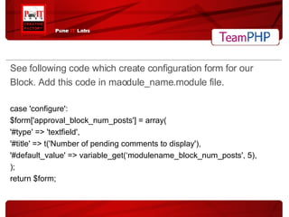 See following code which create configuration form for our Block. Add this code in maodule_name.module file. case 'configure': $form['approval_block_num_posts'] = array( '#type' => 'textfield', '#title' => t('Number of pending comments to display'), '#default_value' => variable_get(‘modulename_block_num_posts', 5), ); return $form; 