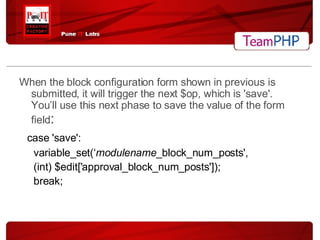 When the block configuration form shown in previous is submitted, it will trigger the next $op, which is 'save'. You’ll use this next phase to save the value of the form field : case 'save': variable_set(‘ modulename _block_num_posts', (int) $edit['approval_block_num_posts']); break; 