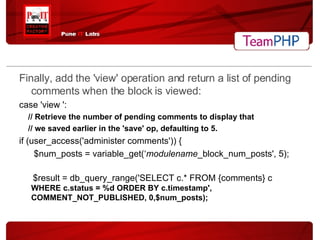 Finally, add the 'view' operation and return a list of pending comments when the block is viewed: case 'view ': // Retrieve the number of pending comments to display that // we saved earlier in the 'save' op, defaulting to 5. if (user_access('administer comments')) { $num_posts = variable_get(‘ modulename _block_num_posts', 5); $result = db_query_range('SELECT c.* FROM {comments} c  WHERE c.status = %d ORDER BY c.timestamp',  COMMENT_NOT_PUBLISHED, 0,$num_posts); 
