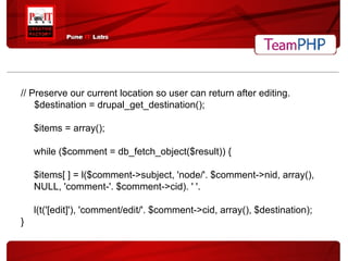 // Preserve our current location so user can return after editing. $destination = drupal_get_destination(); $items = array(); while ($comment = db_fetch_object($result)) { $items[ ] = l($comment->subject, 'node/'. $comment->nid, array(), NULL, 'comment-'. $comment->cid). ' '. l(t('[edit]'), 'comment/edit/'. $comment->cid, array(), $destination); } 