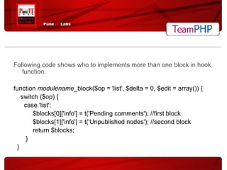 Following code shows who to implements more than one block in hook function. function  modulename _block($op = 'list', $delta = 0, $edit = array()) { switch ($op) { case 'list': $blocks[0]['info'] = t('Pending comments'); //first block $blocks[1]['info'] = t('Unpublished nodes'); //second block return $blocks; } } 