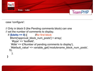 case 'configure': // Only in block 0 (the Pending comments block) can one // set the number of comments to display. if   ($delta == 0 ) {  // for first block $form['approval_block_num_posts'] = array( ‘ #type' => 'textfield', '#title' => t('Number of pending comments to display'), '#default_value' => variable_get(‘ modulename _block_num_posts', 5), ); } 