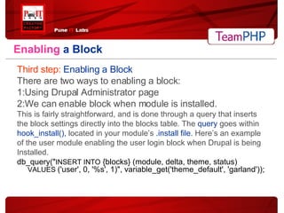 Enabling   a Block Third step:   Enabling a Block There are two ways to enabling a block: 1:Using Drupal Administrator page 2:We can enable block when module is installed. This is fairly straightforward, and is done through a query that inserts  the block settings directly into the blocks table. The  query  goes within  hook_install(),  located in your module’s  .install file . Here’s an example  of the user module enabling the user login block when Drupal is being  Installed. db_query(" INSERT INTO  {blocks} (module, delta, theme, status)  VALUES  ('user', 0, '%s', 1)", variable_get('theme_default', 'garland')); 