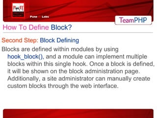 How To Define   Block? Second Step:  Block Defining Blocks are defined within modules by using  hook_block(),  and a module can implement multiple blocks within this single hook. Once a block is defined, it will be shown on the block administration page. Additionally, a site administrator can manually create custom blocks through the web interface. 