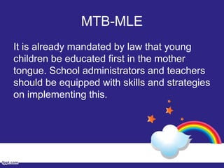 MTB-MLE
It is already mandated by law that young
children be educated first in the mother
tongue. School administrators and teachers
should be equipped with skills and strategies
on implementing this.
 