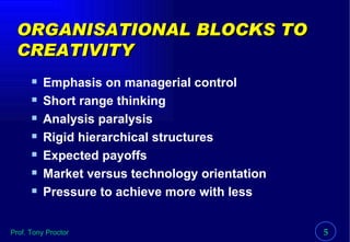 ORGANISATIONAL BLOCKS TO CREATIVITY Emphasis on managerial control Short range thinking Analysis paralysis Rigid hierarchical structures Expected payoffs Market versus technology orientation Pressure to achieve more with less 