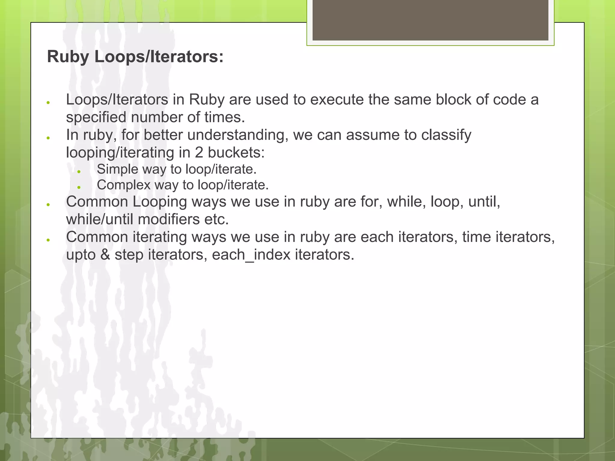 Ruby Loops/Iterators:

●   Loops/Iterators in Ruby are used to execute the same block of code a
    specified number of times.
●   In ruby, for better understanding, we can assume to classify
    looping/iterating in 2 buckets:
     ●   Simple way to loop/iterate.
     ●   Complex way to loop/iterate.
●   Common Looping ways we use in ruby are for, while, loop, until,
    while/until modifiers etc.
●   Common iterating ways we use in ruby are each iterators, time iterators,
    upto & step iterators, each_index iterators.
 