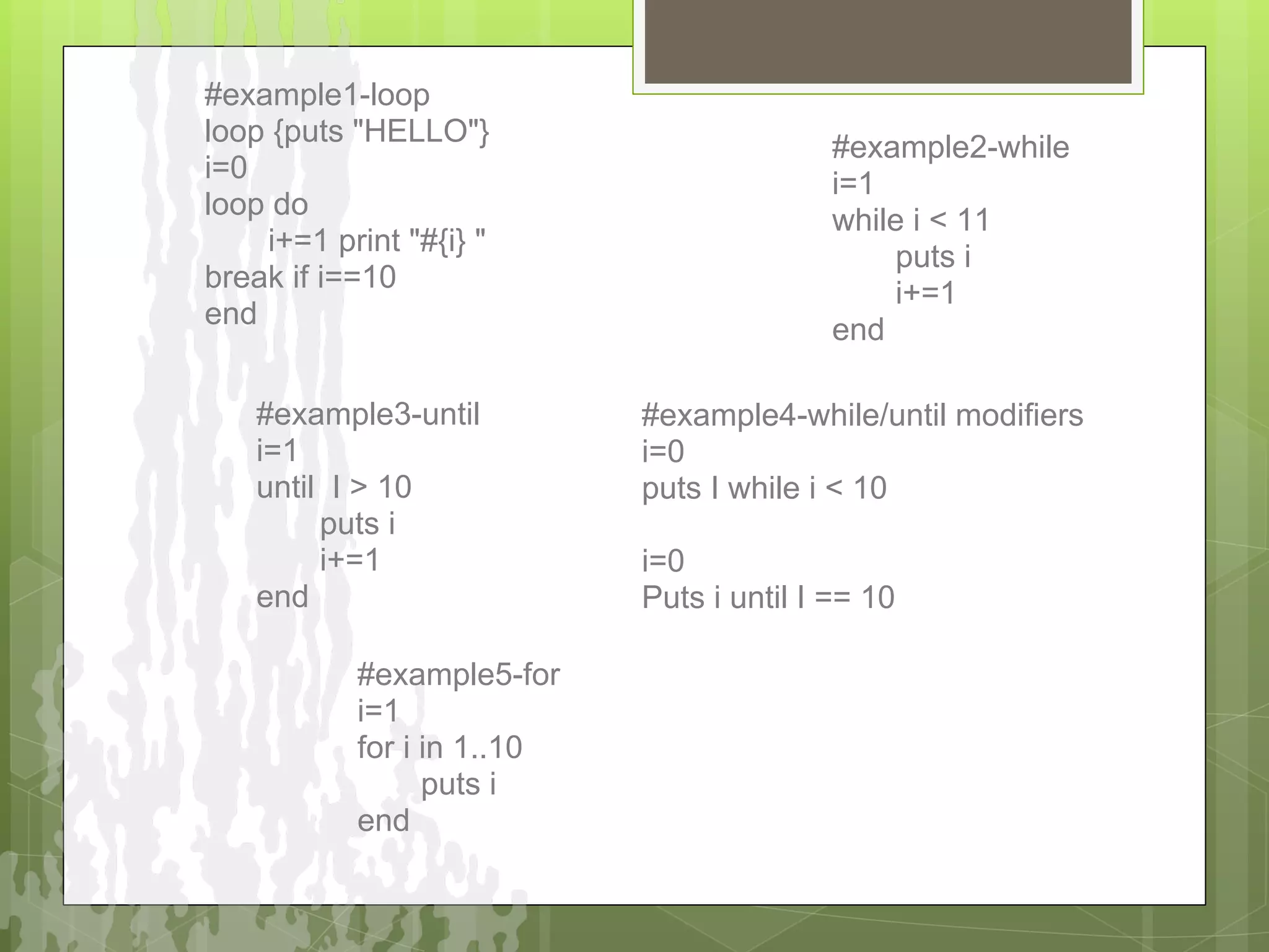#example1-loop
loop {puts "HELLO"}
                                           #example2-while
i=0
                                           i=1
loop do
                                           while i < 11
    i+=1 print "#{i} "
                                               puts i
break if i==10
                                               i+=1
end
                                           end

   #example3-until          #example4-while/until modifiers
   i=1                      i=0
   until I > 10             puts I while i < 10
        puts i
        i+=1                i=0
   end                      Puts i until I == 10

           #example5-for
           i=1
           for i in 1..10
                 puts i
           end
 
