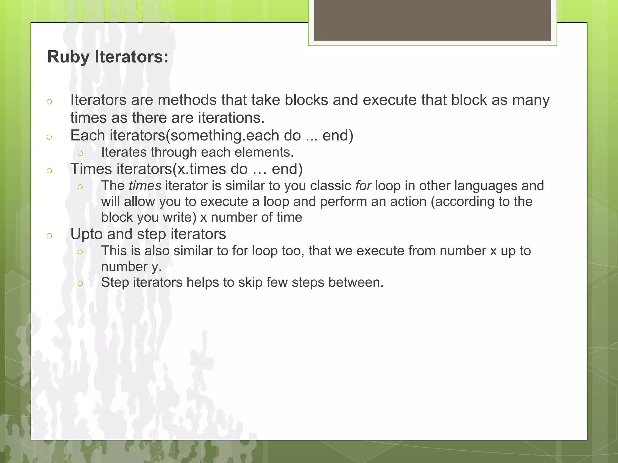 Ruby Iterators:

○   Iterators are methods that take blocks and execute that block as many
    times as there are iterations.
○   Each iterators(something.each do ... end)
    ○   Iterates through each elements.
○   Times iterators(x.times do … end)
    ○   The times iterator is similar to you classic for loop in other languages and
        will allow you to execute a loop and perform an action (according to the
        block you write) x number of time
○   Upto and step iterators
    ○   This is also similar to for loop too, that we execute from number x up to
        number y.
    ○   Step iterators helps to skip few steps between.
 