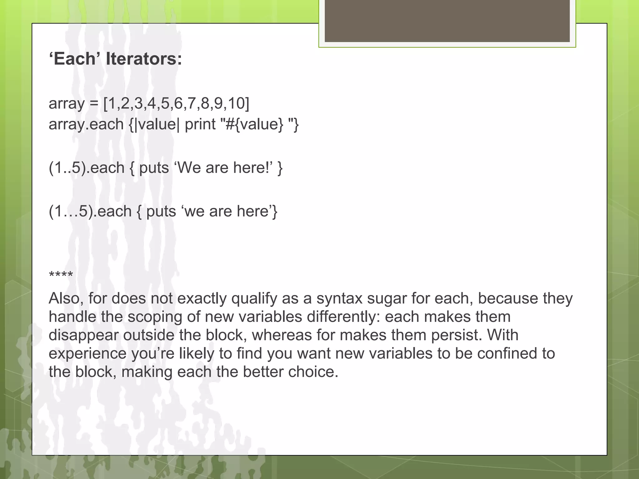 ‘Each’ Iterators:

array = [1,2,3,4,5,6,7,8,9,10]
array.each {|value| print "#{value} "}

(1..5).each { puts ‘We are here!’ }

(1…5).each { puts ‘we are here’}



****
Also, for does not exactly qualify as a syntax sugar for each, because they
handle the scoping of new variables differently: each makes them
disappear outside the block, whereas for makes them persist. With
experience you’re likely to find you want new variables to be confined to
the block, making each the better choice.
 