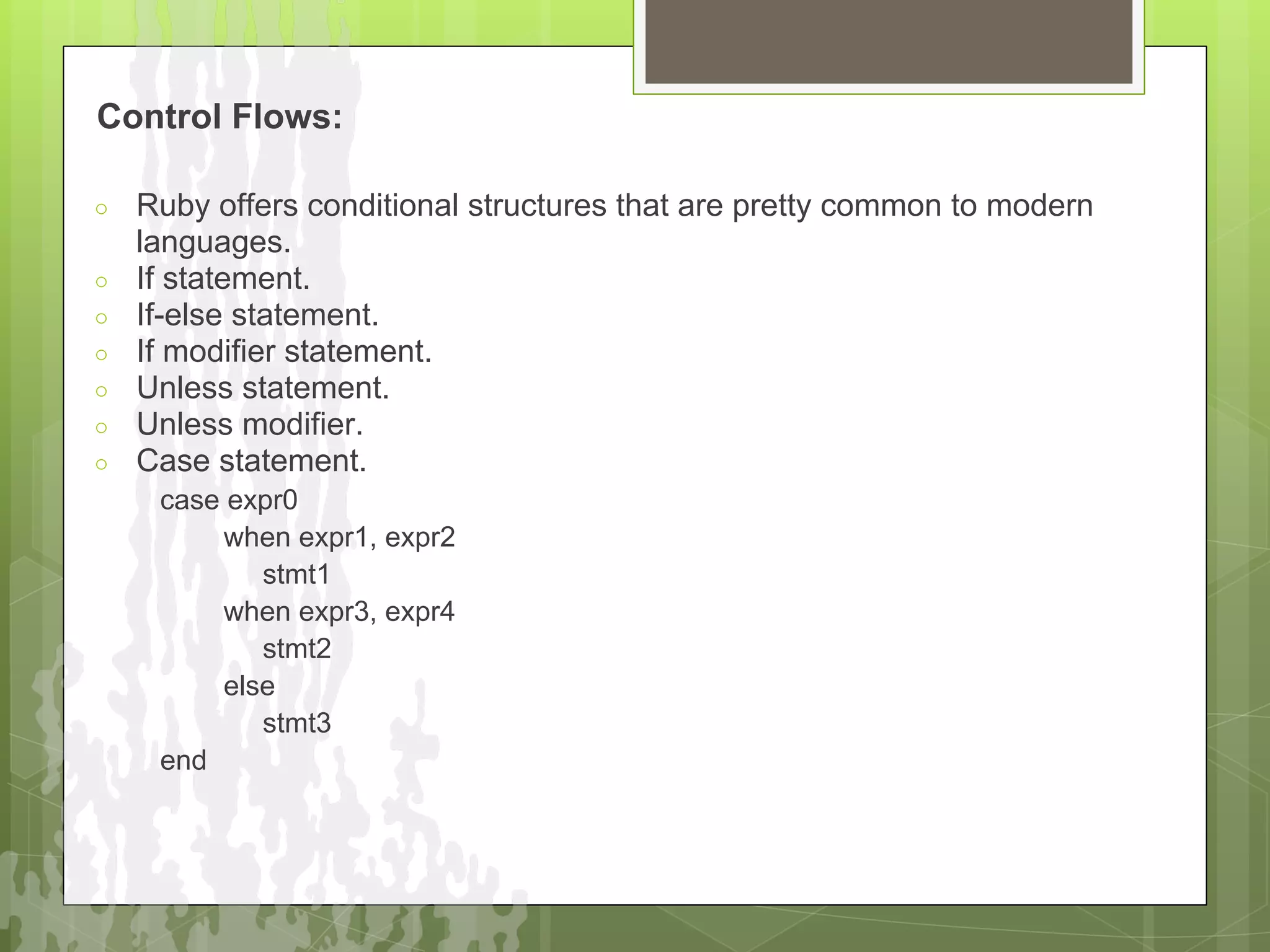 Control Flows:

○   Ruby offers conditional structures that are pretty common to modern
    languages.
○   If statement.
○   If-else statement.
○   If modifier statement.
○   Unless statement.
○   Unless modifier.
○   Case statement.
     case expr0
         when expr1, expr2
            stmt1
         when expr3, expr4
            stmt2
         else
            stmt3
     end
 