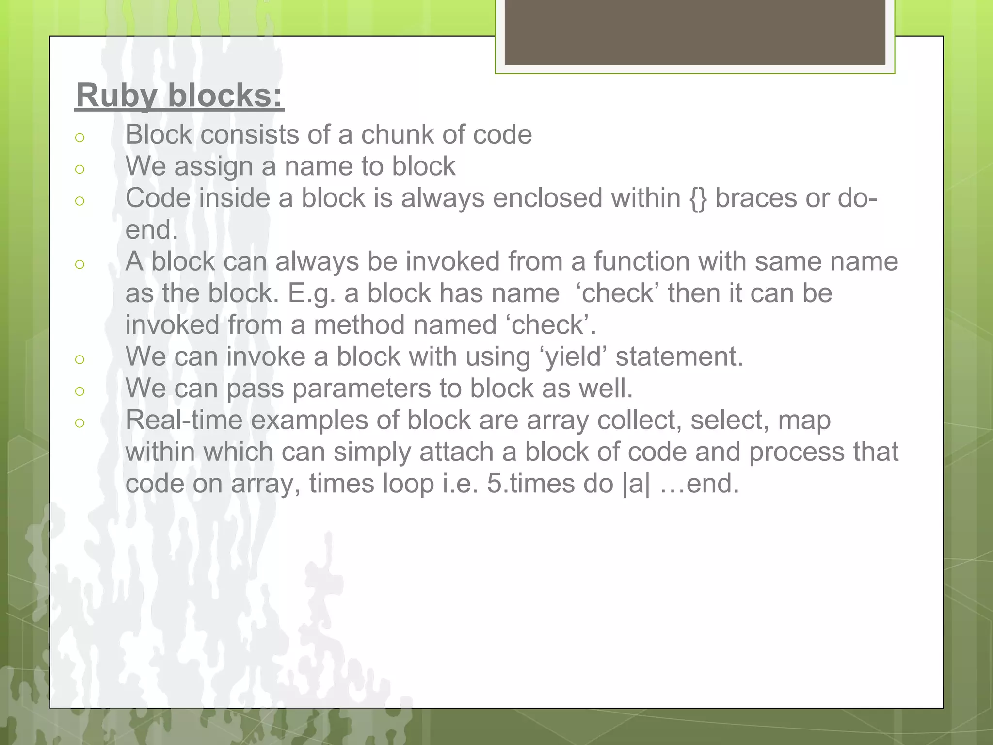 Ruby blocks:
○   Block consists of a chunk of code
○   We assign a name to block
○   Code inside a block is always enclosed within {} braces or do-
    end.
○   A block can always be invoked from a function with same name
    as the block. E.g. a block has name ‘check’ then it can be
    invoked from a method named ‘check’.
○   We can invoke a block with using ‘yield’ statement.
○   We can pass parameters to block as well.
○   Real-time examples of block are array collect, select, map
    within which can simply attach a block of code and process that
    code on array, times loop i.e. 5.times do |a| …end.
 