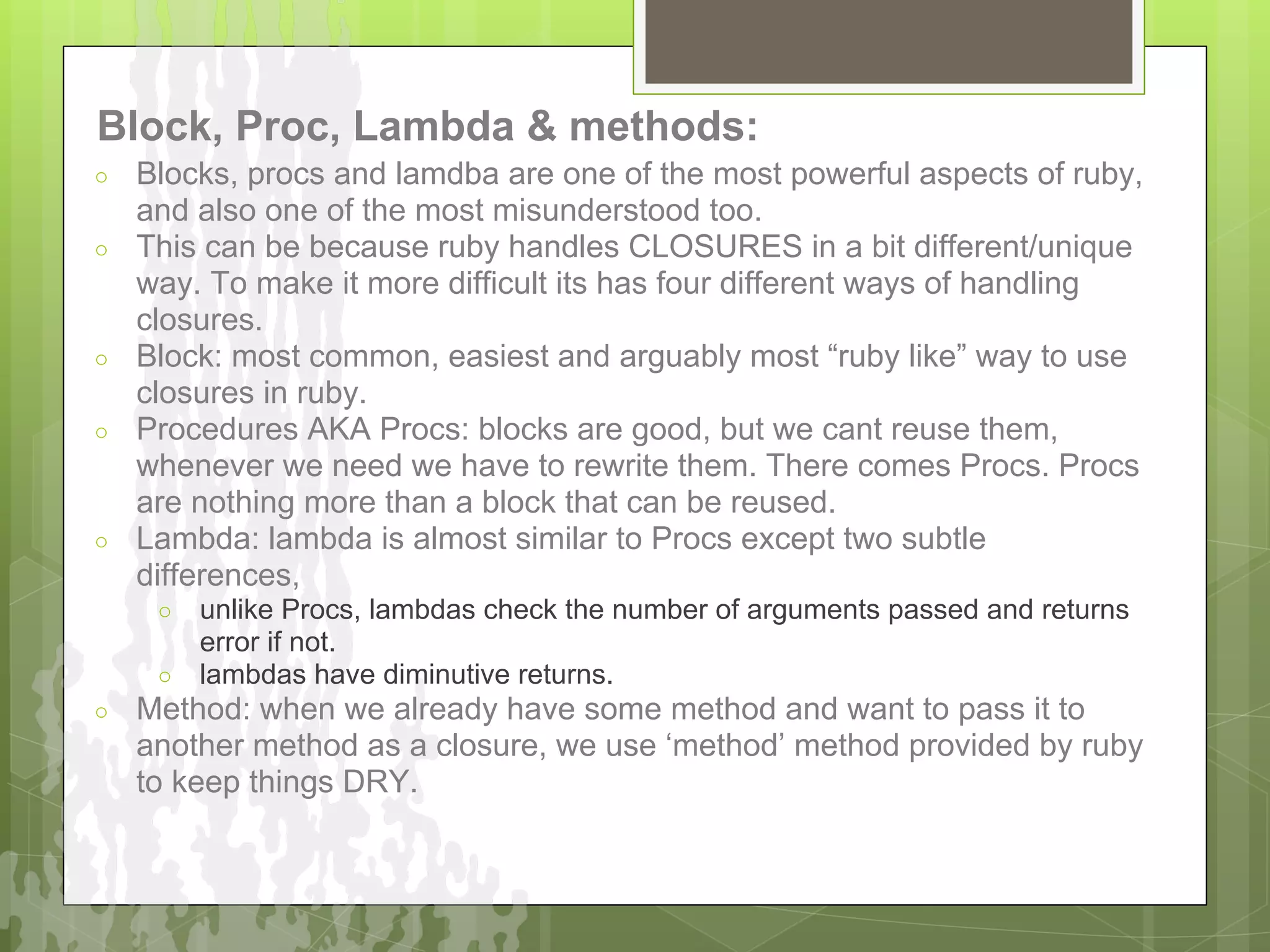 Block, Proc, Lambda & methods:
○   Blocks, procs and lamdba are one of the most powerful aspects of ruby,
    and also one of the most misunderstood too.
○   This can be because ruby handles CLOSURES in a bit different/unique
    way. To make it more difficult its has four different ways of handling
    closures.
○   Block: most common, easiest and arguably most “ruby like” way to use
    closures in ruby.
○   Procedures AKA Procs: blocks are good, but we cant reuse them,
    whenever we need we have to rewrite them. There comes Procs. Procs
    are nothing more than a block that can be reused.
○   Lambda: lambda is almost similar to Procs except two subtle
    differences,
     ○ unlike Procs, lambdas check the number of arguments passed and returns
       error if not.
     ○ lambdas have diminutive returns.
○   Method: when we already have some method and want to pass it to
    another method as a closure, we use ‘method’ method provided by ruby
    to keep things DRY.
 