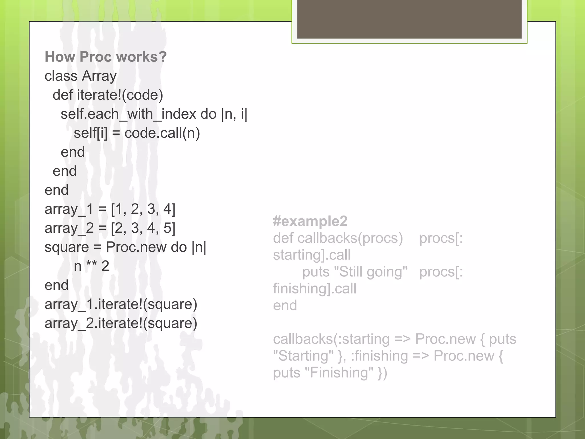 How Proc works?
class Array
 def iterate!(code)
   self.each_with_index do |n, i|
     self[i] = code.call(n)
   end
 end
end
array_1 = [1, 2, 3, 4]
array_2 = [2, 3, 4, 5]              #example2
                                    def callbacks(procs) procs[:
square = Proc.new do |n|
                                    starting].call
     n ** 2                              puts "Still going" procs[:
end                                 finishing].call
array_1.iterate!(square)            end
array_2.iterate!(square)
                                    callbacks(:starting => Proc.new { puts
                                    "Starting" }, :finishing => Proc.new {
                                    puts "Finishing" })
 