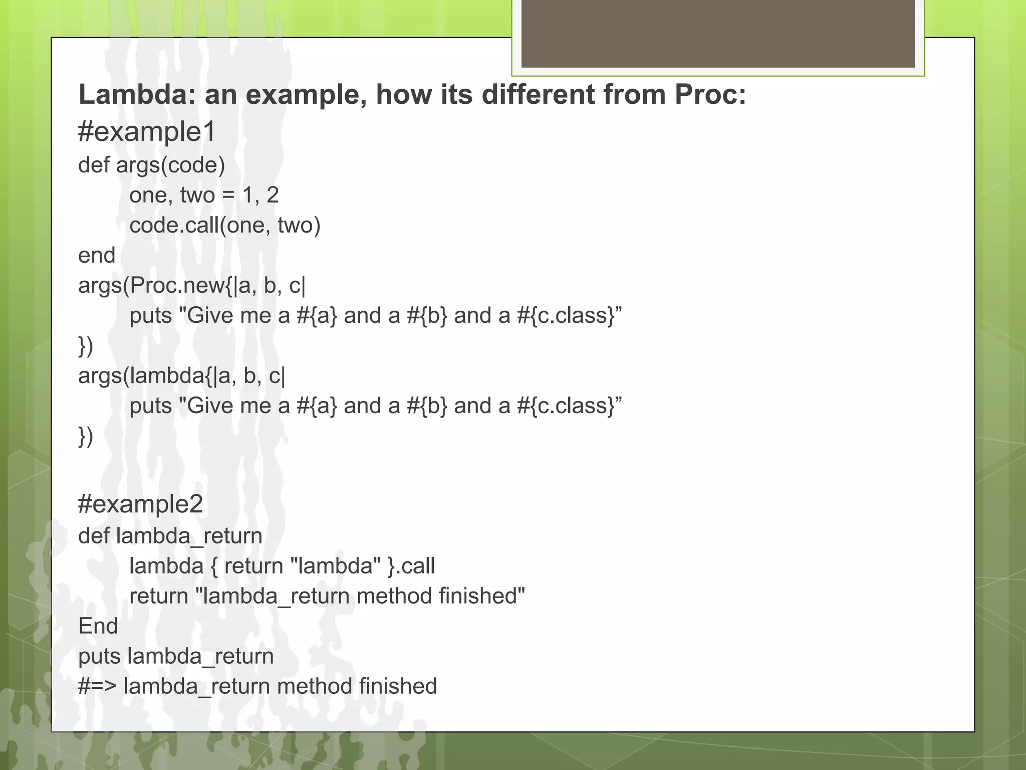 Lambda: an example, how its different from Proc:
#example1
def args(code)
     one, two = 1, 2
     code.call(one, two)
end
args(Proc.new{|a, b, c|
     puts "Give me a #{a} and a #{b} and a #{c.class}”
})
args(lambda{|a, b, c|
     puts "Give me a #{a} and a #{b} and a #{c.class}”
})


#example2
def lambda_return
      lambda { return "lambda" }.call
      return "lambda_return method finished"
End
puts lambda_return
#=> lambda_return method finished
 
