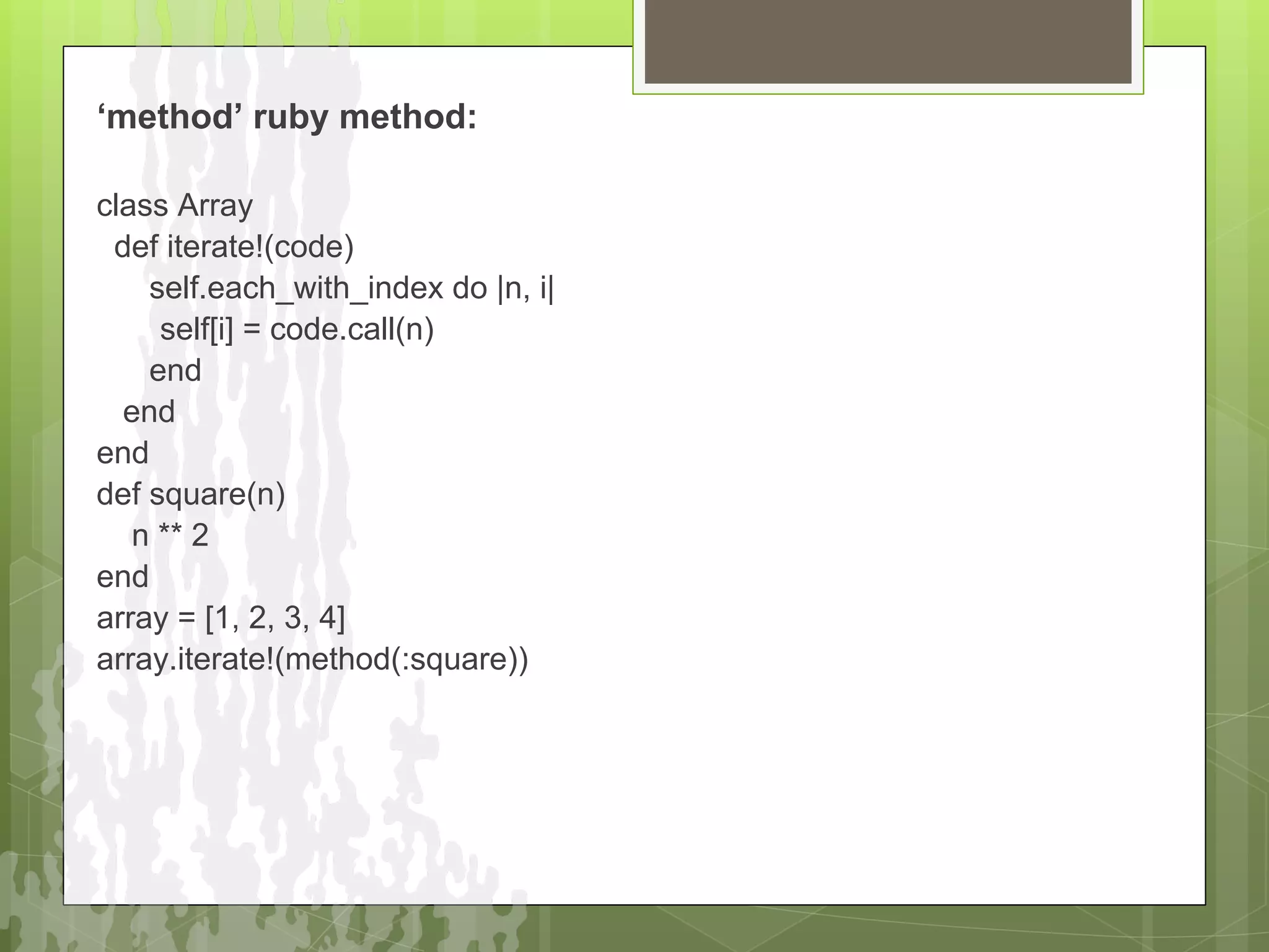 ‘method’ ruby method:

class Array
 def iterate!(code)
    self.each_with_index do |n, i|
     self[i] = code.call(n)
    end
  end
end
def square(n)
   n ** 2
end
array = [1, 2, 3, 4]
array.iterate!(method(:square))
 