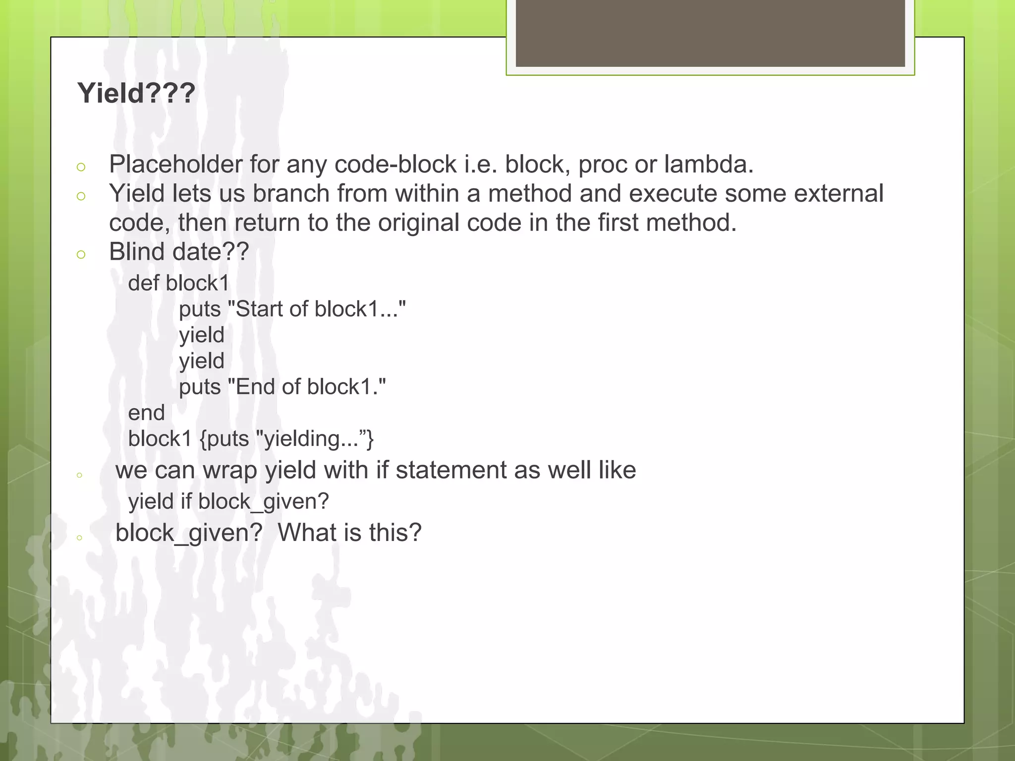 Yield???

○   Placeholder for any code-block i.e. block, proc or lambda.
○   Yield lets us branch from within a method and execute some external
    code, then return to the original code in the first method.
○   Blind date??
     def block1
          puts "Start of block1..."
          yield
          yield
          puts "End of block1."
     end
     block1 {puts "yielding...”}
○   we can wrap yield with if statement as well like
     yield if block_given?
○   block_given? What is this?
 
