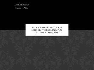 Ann S. Michaelsen
 Ingunn K. Wiig




                    BLOCK SCHEDULING IN A 1:1
                    SCHOOL: ITSLEARNING, PLN,
                       GLOBAL CLASSROOM
 