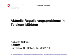 Bundesamt für Kommunikation
Aktuelle Regulierungsprobleme in
Telekom-Märkten
Roberto Balmer
BAKOM
Universität St. Gallen, 17. Mai 2013
Die präsentierte Meinung ist diejenige des Autors und deckt sich nicht zwangsläufig mit derjenigen des BAKOM
 