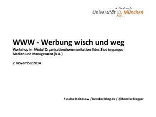 WWW 
-­‐ 
Werbung 
wisch 
und 
weg 
Workshop 
im 
Modul 
Organisationskommunikation 
II 
des 
Studienganges 
Medien 
und 
Management 
(B.A.) 
! 
7. 
November 
2014 
Sascha 
Stoltenow 
/ 
bendler-­‐blog.de 
/ 
@BendlerBlogger 
 