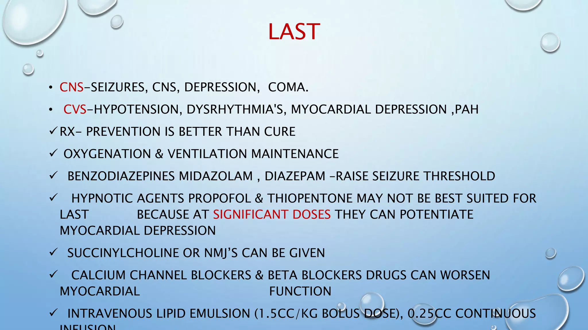 LAST
• CNS-SEIZURES, CNS, DEPRESSION, COMA.
• CVS-HYPOTENSION, DYSRHYTHMIA'S, MYOCARDIAL DEPRESSION ,PAH
RX- PREVENTION IS BETTER THAN CURE
 OXYGENATION & VENTILATION MAINTENANCE
 BENZODIAZEPINES MIDAZOLAM , DIAZEPAM –RAISE SEIZURE THRESHOLD
 HYPNOTIC AGENTS PROPOFOL & THIOPENTONE MAY NOT BE BEST SUITED FOR
LAST BECAUSE AT SIGNIFICANT DOSES THEY CAN POTENTIATE
MYOCARDIAL DEPRESSION
 SUCCINYLCHOLINE OR NMJ’S CAN BE GIVEN
 CALCIUM CHANNEL BLOCKERS & BETA BLOCKERS DRUGS CAN WORSEN
MYOCARDIAL FUNCTION
 INTRAVENOUS LIPID EMULSION (1.5CC/KG BOLUS DOSE), 0.25CC CONTINUOUS
 