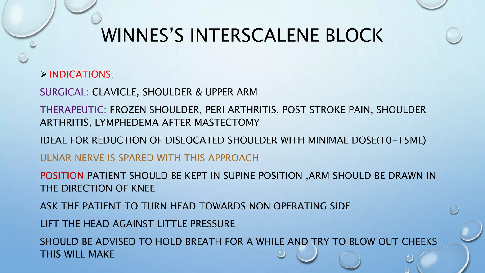 WINNES’S INTERSCALENE BLOCK
 INDICATIONS:
SURGICAL: CLAVICLE, SHOULDER & UPPER ARM
THERAPEUTIC: FROZEN SHOULDER, PERI ARTHRITIS, POST STROKE PAIN, SHOULDER
ARTHRITIS, LYMPHEDEMA AFTER MASTECTOMY
IDEAL FOR REDUCTION OF DISLOCATED SHOULDER WITH MINIMAL DOSE(10-15ML)
ULNAR NERVE IS SPARED WITH THIS APPROACH
POSITION PATIENT SHOULD BE KEPT IN SUPINE POSITION ,ARM SHOULD BE DRAWN IN
THE DIRECTION OF KNEE
ASK THE PATIENT TO TURN HEAD TOWARDS NON OPERATING SIDE
LIFT THE HEAD AGAINST LITTLE PRESSURE
SHOULD BE ADVISED TO HOLD BREATH FOR A WHILE AND TRY TO BLOW OUT CHEEKS
THIS WILL MAKE
 