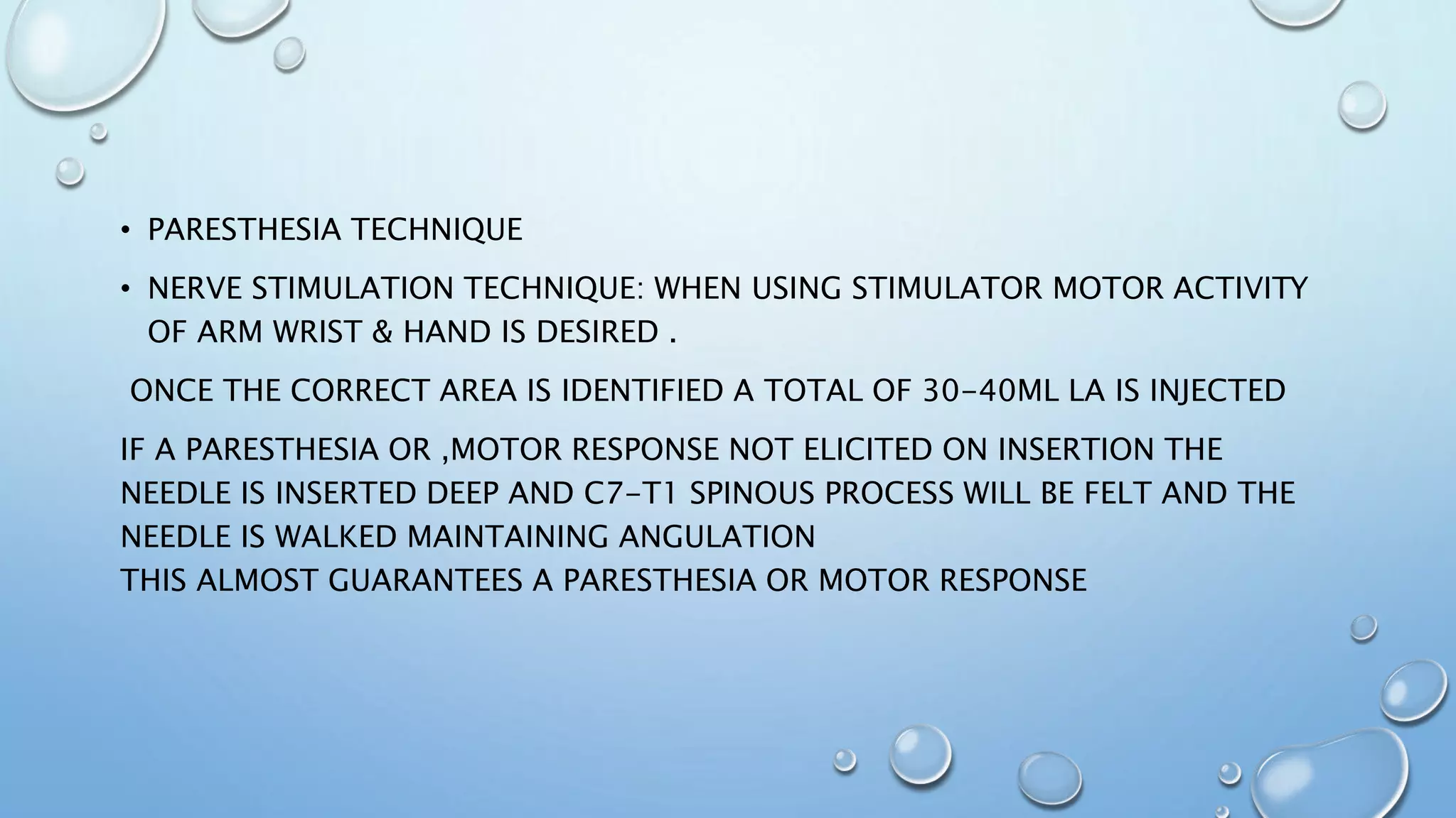 • PARESTHESIA TECHNIQUE
• NERVE STIMULATION TECHNIQUE: WHEN USING STIMULATOR MOTOR ACTIVITY
OF ARM WRIST & HAND IS DESIRED .
ONCE THE CORRECT AREA IS IDENTIFIED A TOTAL OF 30-40ML LA IS INJECTED
IF A PARESTHESIA OR ,MOTOR RESPONSE NOT ELICITED ON INSERTION THE
NEEDLE IS INSERTED DEEP AND C7-T1 SPINOUS PROCESS WILL BE FELT AND THE
NEEDLE IS WALKED MAINTAINING ANGULATION
THIS ALMOST GUARANTEES A PARESTHESIA OR MOTOR RESPONSE
 