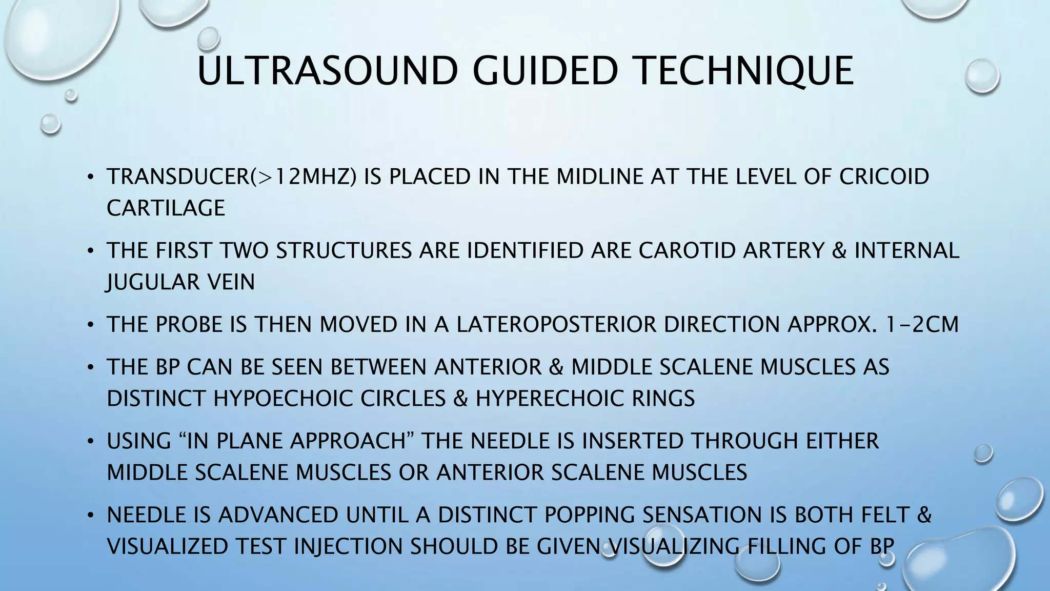 ULTRASOUND GUIDED TECHNIQUE
• TRANSDUCER(>12MHZ) IS PLACED IN THE MIDLINE AT THE LEVEL OF CRICOID
CARTILAGE
• THE FIRST TWO STRUCTURES ARE IDENTIFIED ARE CAROTID ARTERY & INTERNAL
JUGULAR VEIN
• THE PROBE IS THEN MOVED IN A LATEROPOSTERIOR DIRECTION APPROX. 1-2CM
• THE BP CAN BE SEEN BETWEEN ANTERIOR & MIDDLE SCALENE MUSCLES AS
DISTINCT HYPOECHOIC CIRCLES & HYPERECHOIC RINGS
• USING “IN PLANE APPROACH” THE NEEDLE IS INSERTED THROUGH EITHER
MIDDLE SCALENE MUSCLES OR ANTERIOR SCALENE MUSCLES
• NEEDLE IS ADVANCED UNTIL A DISTINCT POPPING SENSATION IS BOTH FELT &
VISUALIZED TEST INJECTION SHOULD BE GIVEN VISUALIZING FILLING OF BP
 