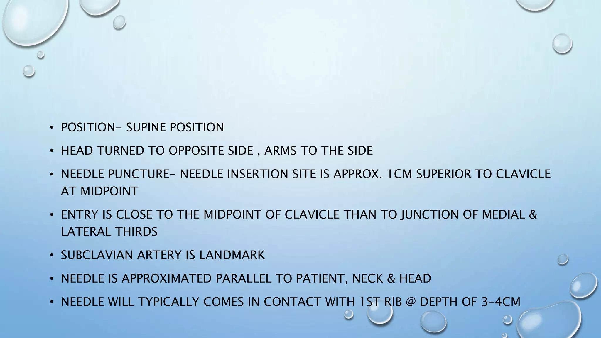 • POSITION- SUPINE POSITION
• HEAD TURNED TO OPPOSITE SIDE , ARMS TO THE SIDE
• NEEDLE PUNCTURE- NEEDLE INSERTION SITE IS APPROX. 1CM SUPERIOR TO CLAVICLE
AT MIDPOINT
• ENTRY IS CLOSE TO THE MIDPOINT OF CLAVICLE THAN TO JUNCTION OF MEDIAL &
LATERAL THIRDS
• SUBCLAVIAN ARTERY IS LANDMARK
• NEEDLE IS APPROXIMATED PARALLEL TO PATIENT, NECK & HEAD
• NEEDLE WILL TYPICALLY COMES IN CONTACT WITH 1ST RIB @ DEPTH OF 3-4CM
 