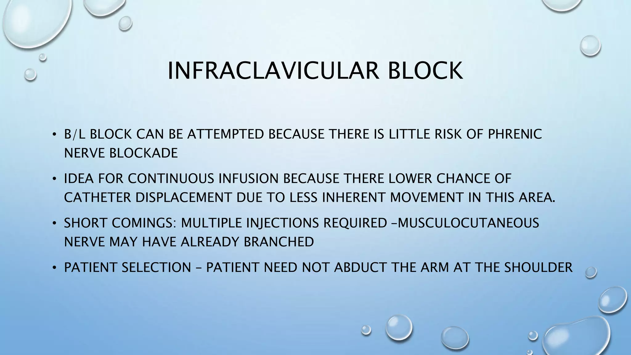 INFRACLAVICULAR BLOCK
• B/L BLOCK CAN BE ATTEMPTED BECAUSE THERE IS LITTLE RISK OF PHRENIC
NERVE BLOCKADE
• IDEA FOR CONTINUOUS INFUSION BECAUSE THERE LOWER CHANCE OF
CATHETER DISPLACEMENT DUE TO LESS INHERENT MOVEMENT IN THIS AREA.
• SHORT COMINGS: MULTIPLE INJECTIONS REQUIRED –MUSCULOCUTANEOUS
NERVE MAY HAVE ALREADY BRANCHED
• PATIENT SELECTION – PATIENT NEED NOT ABDUCT THE ARM AT THE SHOULDER
 