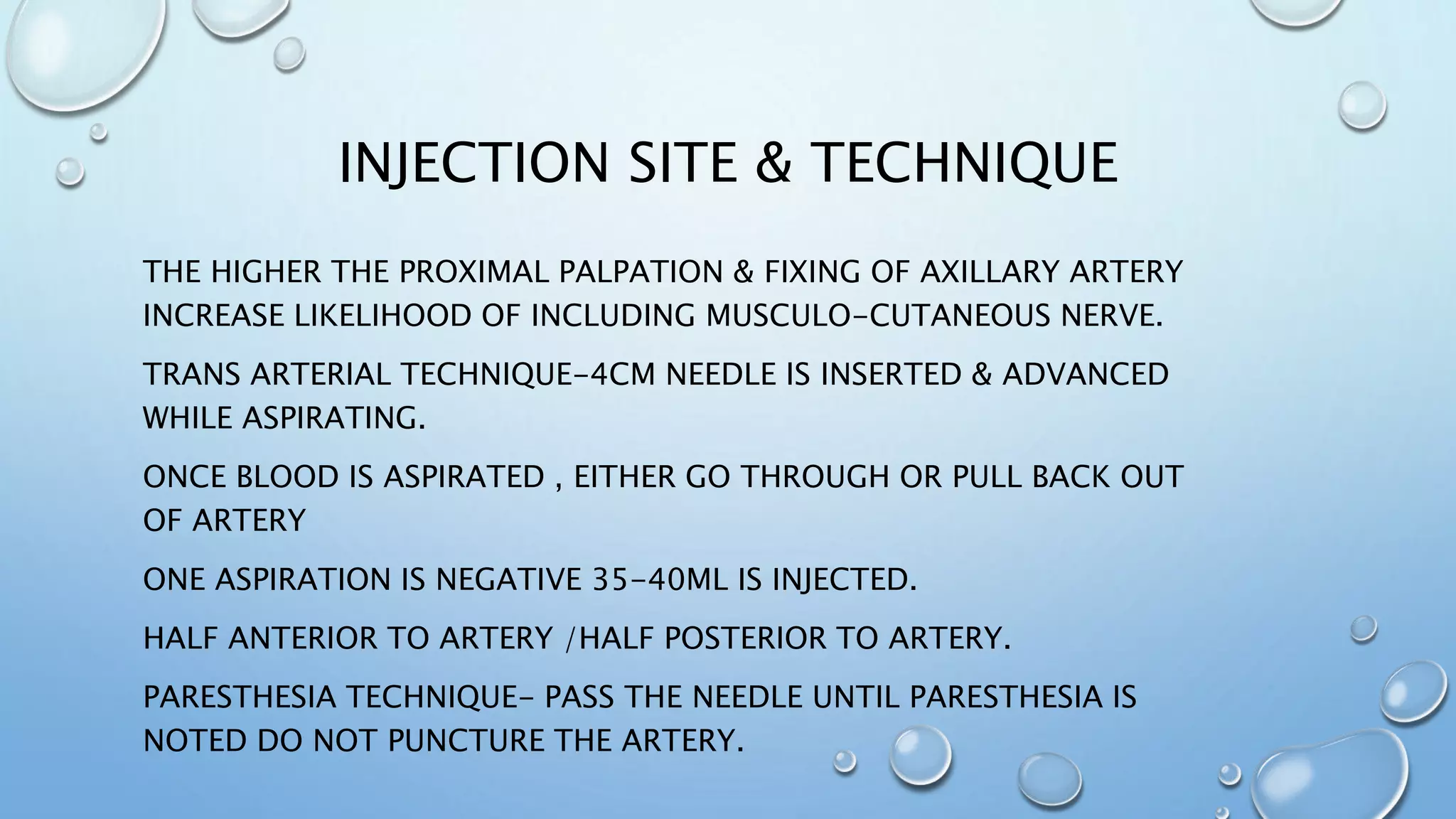 INJECTION SITE & TECHNIQUE
THE HIGHER THE PROXIMAL PALPATION & FIXING OF AXILLARY ARTERY
INCREASE LIKELIHOOD OF INCLUDING MUSCULO-CUTANEOUS NERVE.
TRANS ARTERIAL TECHNIQUE-4CM NEEDLE IS INSERTED & ADVANCED
WHILE ASPIRATING.
ONCE BLOOD IS ASPIRATED , EITHER GO THROUGH OR PULL BACK OUT
OF ARTERY
ONE ASPIRATION IS NEGATIVE 35-40ML IS INJECTED.
HALF ANTERIOR TO ARTERY /HALF POSTERIOR TO ARTERY.
PARESTHESIA TECHNIQUE- PASS THE NEEDLE UNTIL PARESTHESIA IS
NOTED DO NOT PUNCTURE THE ARTERY.
 