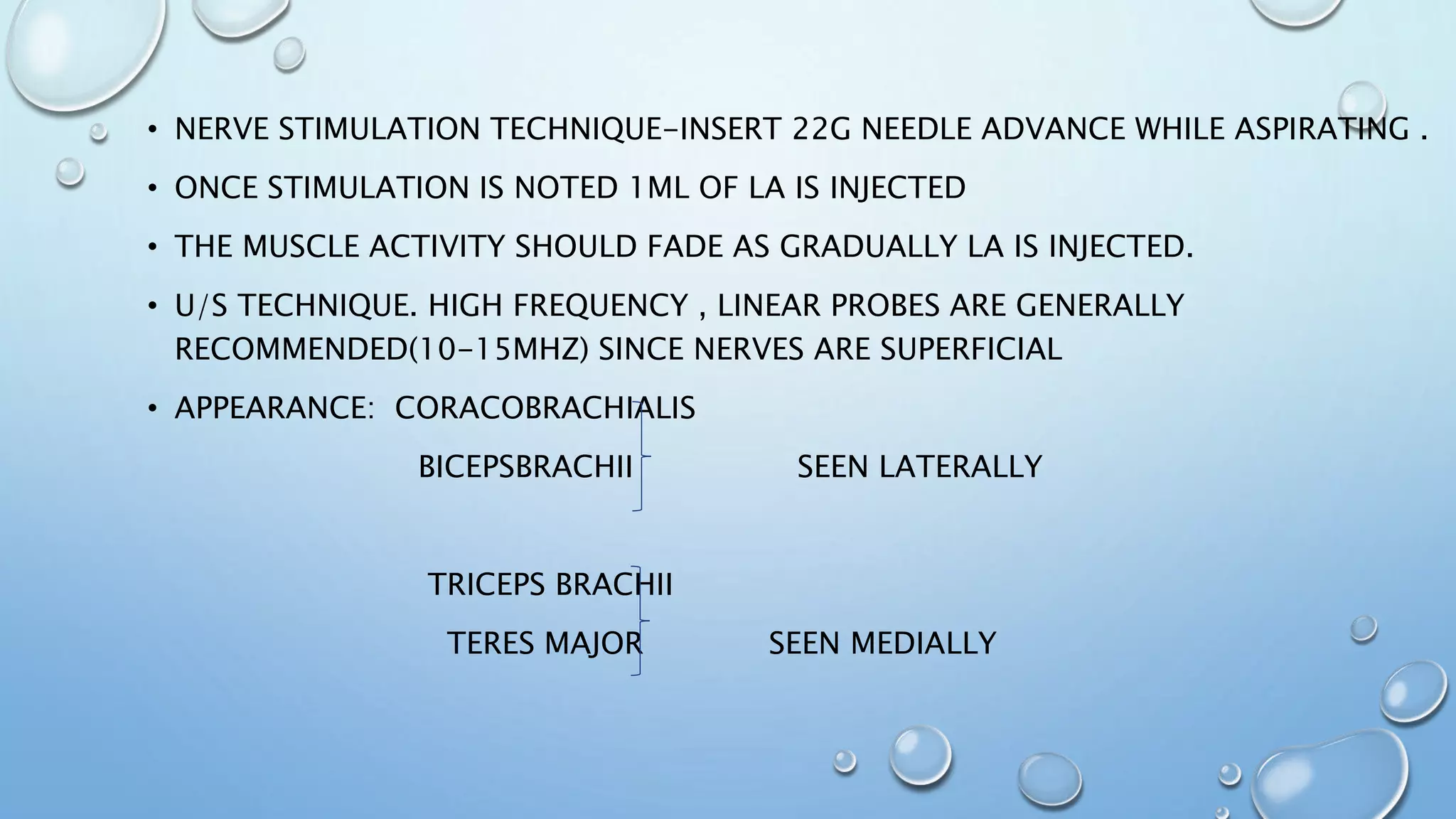 • NERVE STIMULATION TECHNIQUE-INSERT 22G NEEDLE ADVANCE WHILE ASPIRATING .
• ONCE STIMULATION IS NOTED 1ML OF LA IS INJECTED
• THE MUSCLE ACTIVITY SHOULD FADE AS GRADUALLY LA IS INJECTED.
• U/S TECHNIQUE. HIGH FREQUENCY , LINEAR PROBES ARE GENERALLY
RECOMMENDED(10-15MHZ) SINCE NERVES ARE SUPERFICIAL
• APPEARANCE: CORACOBRACHIALIS
BICEPSBRACHII SEEN LATERALLY
TRICEPS BRACHII
TERES MAJOR SEEN MEDIALLY
 