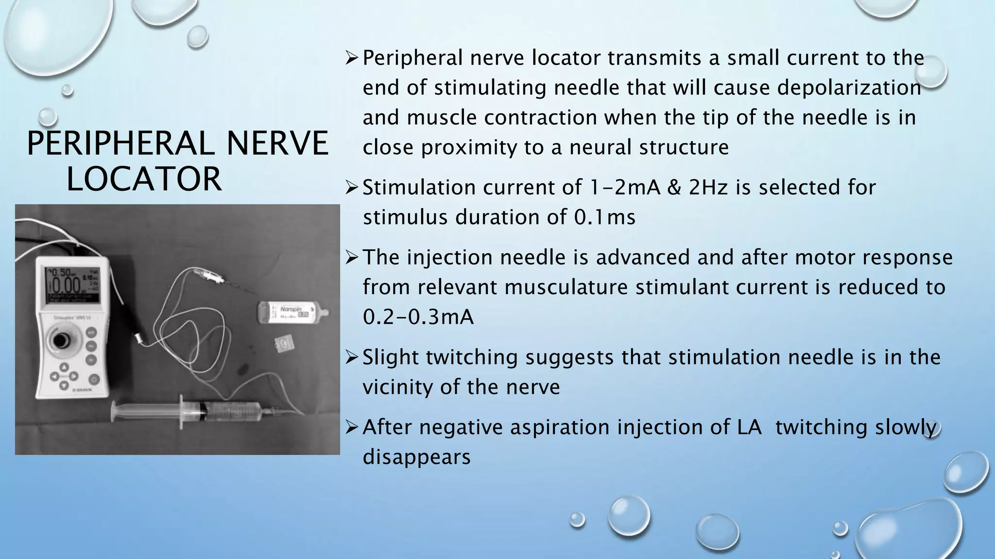 PERIPHERAL NERVE
LOCATOR
Peripheral nerve locator transmits a small current to the
end of stimulating needle that will cause depolarization
and muscle contraction when the tip of the needle is in
close proximity to a neural structure
Stimulation current of 1-2mA & 2Hz is selected for
stimulus duration of 0.1ms
The injection needle is advanced and after motor response
from relevant musculature stimulant current is reduced to
0.2-0.3mA
Slight twitching suggests that stimulation needle is in the
vicinity of the nerve
After negative aspiration injection of LA twitching slowly
disappears
 
