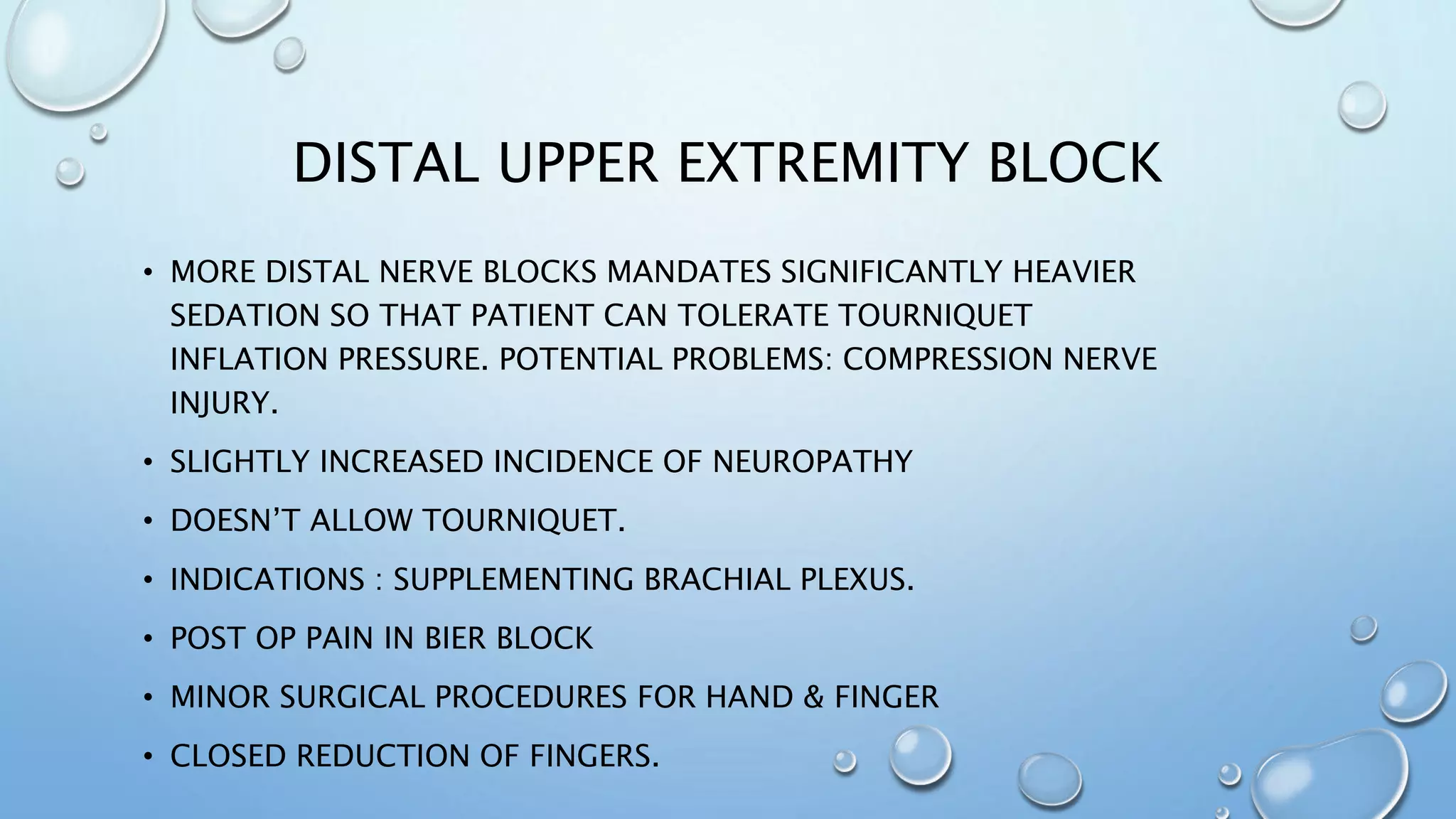 DISTAL UPPER EXTREMITY BLOCK
• MORE DISTAL NERVE BLOCKS MANDATES SIGNIFICANTLY HEAVIER
SEDATION SO THAT PATIENT CAN TOLERATE TOURNIQUET
INFLATION PRESSURE. POTENTIAL PROBLEMS: COMPRESSION NERVE
INJURY.
• SLIGHTLY INCREASED INCIDENCE OF NEUROPATHY
• DOESN’T ALLOW TOURNIQUET.
• INDICATIONS : SUPPLEMENTING BRACHIAL PLEXUS.
• POST OP PAIN IN BIER BLOCK
• MINOR SURGICAL PROCEDURES FOR HAND & FINGER
• CLOSED REDUCTION OF FINGERS.
 