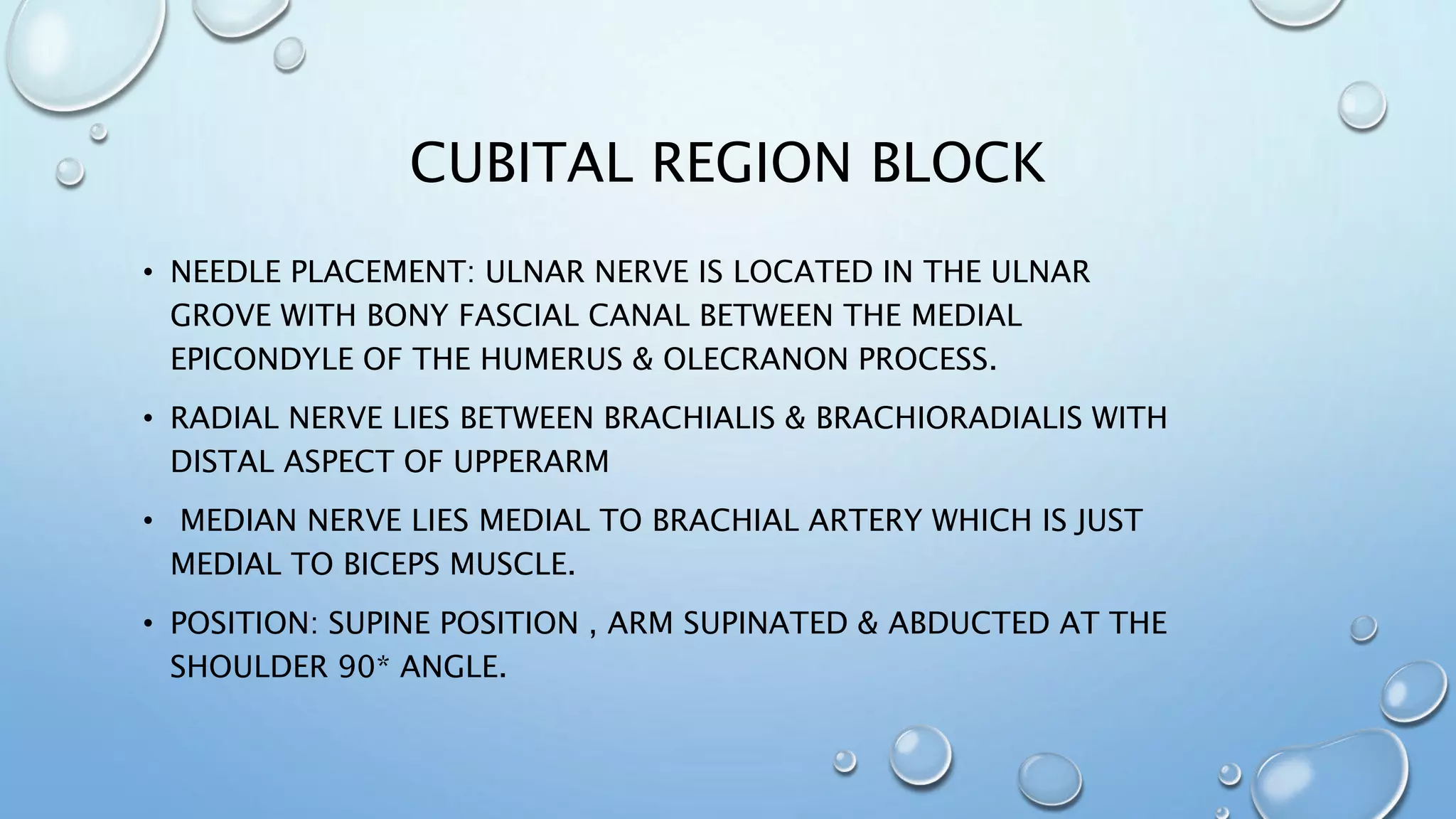 CUBITAL REGION BLOCK
• NEEDLE PLACEMENT: ULNAR NERVE IS LOCATED IN THE ULNAR
GROVE WITH BONY FASCIAL CANAL BETWEEN THE MEDIAL
EPICONDYLE OF THE HUMERUS & OLECRANON PROCESS.
• RADIAL NERVE LIES BETWEEN BRACHIALIS & BRACHIORADIALIS WITH
DISTAL ASPECT OF UPPERARM
• MEDIAN NERVE LIES MEDIAL TO BRACHIAL ARTERY WHICH IS JUST
MEDIAL TO BICEPS MUSCLE.
• POSITION: SUPINE POSITION , ARM SUPINATED & ABDUCTED AT THE
SHOULDER 90* ANGLE.
 