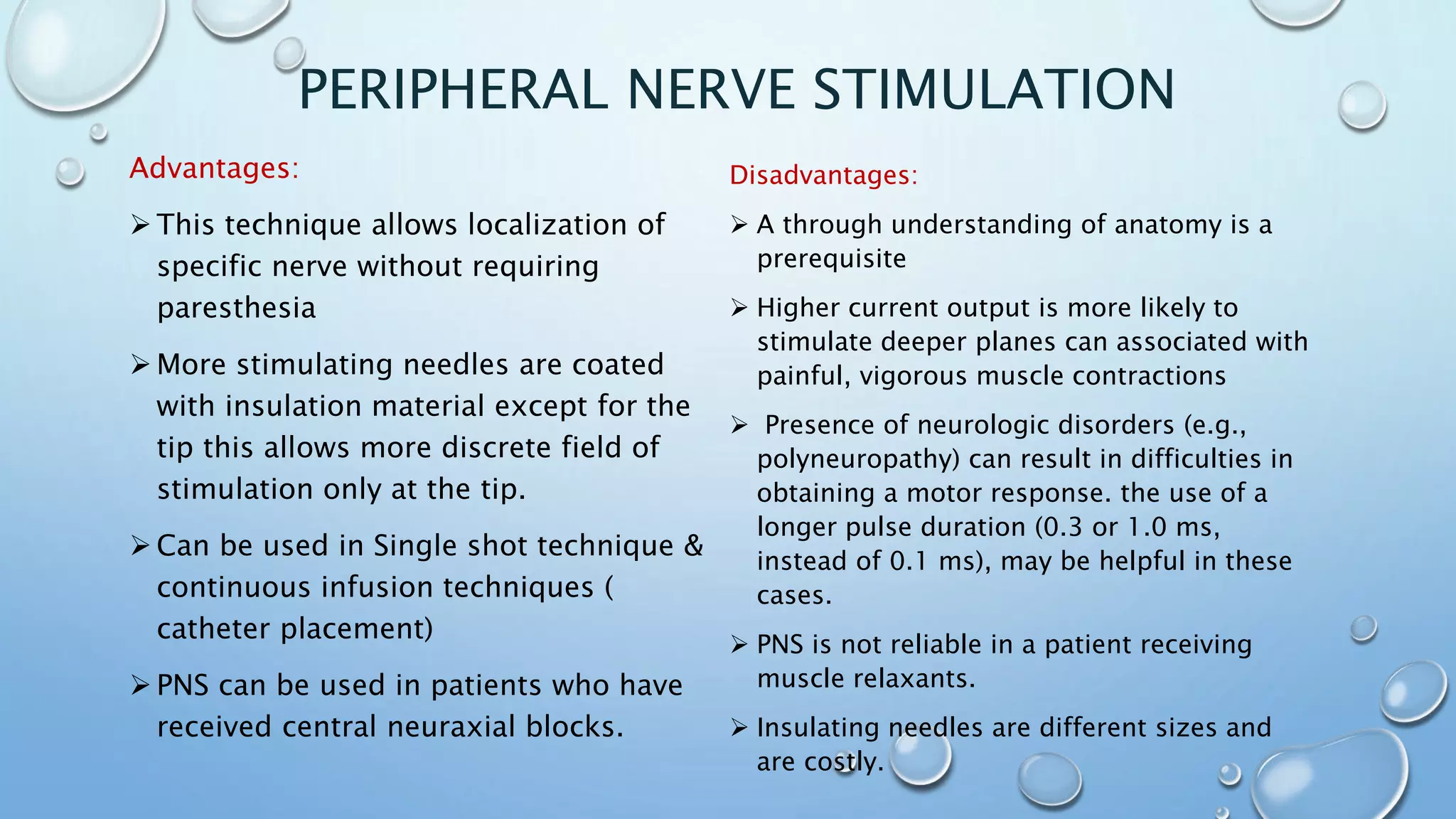 PERIPHERAL NERVE STIMULATION
Advantages:
 This technique allows localization of
specific nerve without requiring
paresthesia
 More stimulating needles are coated
with insulation material except for the
tip this allows more discrete field of
stimulation only at the tip.
 Can be used in Single shot technique &
continuous infusion techniques (
catheter placement)
 PNS can be used in patients who have
received central neuraxial blocks.
Disadvantages:
 A through understanding of anatomy is a
prerequisite
 Higher current output is more likely to
stimulate deeper planes can associated with
painful, vigorous muscle contractions
 Presence of neurologic disorders (e.g.,
polyneuropathy) can result in difficulties in
obtaining a motor response. the use of a
longer pulse duration (0.3 or 1.0 ms,
instead of 0.1 ms), may be helpful in these
cases.
 PNS is not reliable in a patient receiving
muscle relaxants.
 Insulating needles are different sizes and
are costly.
 