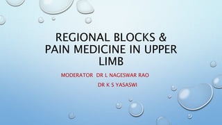 REGIONAL BLOCKS &
PAIN MEDICINE IN UPPER
LIMB
MODERATOR DR L NAGESWAR RAO
DR K S YASASWI
 