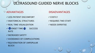 ULTRASOUND GUIDED NERVE BLOCKS
ADVANTAGES
LESS PATIENT DISCOMFORT
ANATOMICAL STRUCTURES
REAL TIME VISUALIZATION
 ONSET TIME & SUCCESS
RATE
INCREASED SAFETY
AVOIDANCE OF COMPLICATIONS
REJUVENATION OF UNPOPULAR
BLOCK
DISADVANTAGES
COSTLY
REQUIRES TWO STAFF
NEEDS EXPERTISE
 