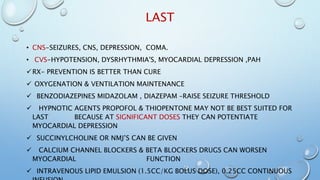 LAST
• CNS-SEIZURES, CNS, DEPRESSION, COMA.
• CVS-HYPOTENSION, DYSRHYTHMIA'S, MYOCARDIAL DEPRESSION ,PAH
RX- PREVENTION IS BETTER THAN CURE
 OXYGENATION & VENTILATION MAINTENANCE
 BENZODIAZEPINES MIDAZOLAM , DIAZEPAM –RAISE SEIZURE THRESHOLD
 HYPNOTIC AGENTS PROPOFOL & THIOPENTONE MAY NOT BE BEST SUITED FOR
LAST BECAUSE AT SIGNIFICANT DOSES THEY CAN POTENTIATE
MYOCARDIAL DEPRESSION
 SUCCINYLCHOLINE OR NMJ’S CAN BE GIVEN
 CALCIUM CHANNEL BLOCKERS & BETA BLOCKERS DRUGS CAN WORSEN
MYOCARDIAL FUNCTION
 INTRAVENOUS LIPID EMULSION (1.5CC/KG BOLUS DOSE), 0.25CC CONTINUOUS
 
