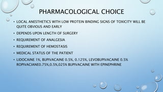 PHARMACOLOGICAL CHOICE
• LOCAL ANESTHETICS WITH LOW PROTEIN BINDING SIGNS OF TOXICITY WILL BE
QUITE OBVIOUS AND EARLY
• DEPENDS UPON LENGTH OF SURGERY
• REQUIREMENT OF ANALGESIA
• REQUIREMENT OF HEMOSTASIS
• MEDICAL STATUS OF THE PATIENT
• LIDOCAINE 1%, BUPIVACAINE 0.5%, 0.125%, LEVOBUPIVACAINE 0.5%
ROPIVACIANE0.75%,0.5%,025% BUPIVACAINE WITH EPINEPHRINE
 