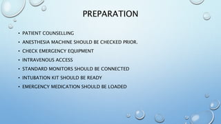 PREPARATION
• PATIENT COUNSELLING
• ANESTHESIA MACHINE SHOULD BE CHECKED PRIOR.
• CHECK EMERGENCY EQUIPMENT
• INTRAVENOUS ACCESS
• STANDARD MONITORS SHOULD BE CONNECTED
• INTUBATION KIT SHOULD BE READY
• EMERGENCY MEDICATION SHOULD BE LOADED
 