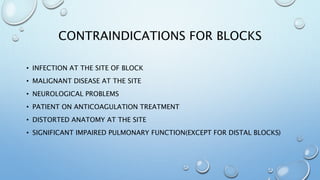CONTRAINDICATIONS FOR BLOCKS
• INFECTION AT THE SITE OF BLOCK
• MALIGNANT DISEASE AT THE SITE
• NEUROLOGICAL PROBLEMS
• PATIENT ON ANTICOAGULATION TREATMENT
• DISTORTED ANATOMY AT THE SITE
• SIGNIFICANT IMPAIRED PULMONARY FUNCTION(EXCEPT FOR DISTAL BLOCKS)
 