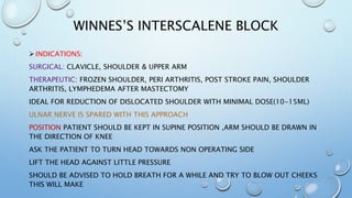 WINNES’S INTERSCALENE BLOCK
 INDICATIONS:
SURGICAL: CLAVICLE, SHOULDER & UPPER ARM
THERAPEUTIC: FROZEN SHOULDER, PERI ARTHRITIS, POST STROKE PAIN, SHOULDER
ARTHRITIS, LYMPHEDEMA AFTER MASTECTOMY
IDEAL FOR REDUCTION OF DISLOCATED SHOULDER WITH MINIMAL DOSE(10-15ML)
ULNAR NERVE IS SPARED WITH THIS APPROACH
POSITION PATIENT SHOULD BE KEPT IN SUPINE POSITION ,ARM SHOULD BE DRAWN IN
THE DIRECTION OF KNEE
ASK THE PATIENT TO TURN HEAD TOWARDS NON OPERATING SIDE
LIFT THE HEAD AGAINST LITTLE PRESSURE
SHOULD BE ADVISED TO HOLD BREATH FOR A WHILE AND TRY TO BLOW OUT CHEEKS
THIS WILL MAKE
 