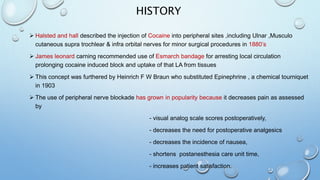 HISTORY
 Halsted and hall described the injection of Cocaine into peripheral sites ,including Ulnar ,Musculo
cutaneous supra trochlear & infra orbital nerves for minor surgical procedures in 1880’s
 James leonard carning recommended use of Esmarch bandage for arresting local circulation
prolonging cocaine induced block and uptake of that LA from tissues
 This concept was furthered by Heinrich F W Braun who substituted Epinephrine , a chemical tourniquet
in 1903
 The use of peripheral nerve blockade has grown in popularity because it decreases pain as assessed
by
- visual analog scale scores postoperatively,
- decreases the need for postoperative analgesics
- decreases the incidence of nausea,
- shortens postanesthesia care unit time,
- increases patient satisfaction.
 