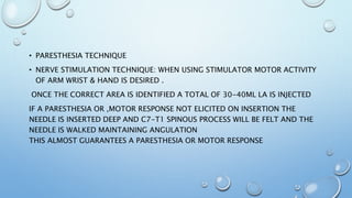 • PARESTHESIA TECHNIQUE
• NERVE STIMULATION TECHNIQUE: WHEN USING STIMULATOR MOTOR ACTIVITY
OF ARM WRIST & HAND IS DESIRED .
ONCE THE CORRECT AREA IS IDENTIFIED A TOTAL OF 30-40ML LA IS INJECTED
IF A PARESTHESIA OR ,MOTOR RESPONSE NOT ELICITED ON INSERTION THE
NEEDLE IS INSERTED DEEP AND C7-T1 SPINOUS PROCESS WILL BE FELT AND THE
NEEDLE IS WALKED MAINTAINING ANGULATION
THIS ALMOST GUARANTEES A PARESTHESIA OR MOTOR RESPONSE
 