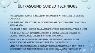 ULTRASOUND GUIDED TECHNIQUE
• TRANSDUCER(>12MHZ) IS PLACED IN THE MIDLINE AT THE LEVEL OF CRICOID
CARTILAGE
• THE FIRST TWO STRUCTURES ARE IDENTIFIED ARE CAROTID ARTERY & INTERNAL
JUGULAR VEIN
• THE PROBE IS THEN MOVED IN A LATEROPOSTERIOR DIRECTION APPROX. 1-2CM
• THE BP CAN BE SEEN BETWEEN ANTERIOR & MIDDLE SCALENE MUSCLES AS
DISTINCT HYPOECHOIC CIRCLES & HYPERECHOIC RINGS
• USING “IN PLANE APPROACH” THE NEEDLE IS INSERTED THROUGH EITHER
MIDDLE SCALENE MUSCLES OR ANTERIOR SCALENE MUSCLES
• NEEDLE IS ADVANCED UNTIL A DISTINCT POPPING SENSATION IS BOTH FELT &
VISUALIZED TEST INJECTION SHOULD BE GIVEN VISUALIZING FILLING OF BP
 