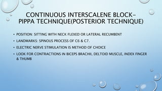 CONTINUOUS INTERSCALENE BLOCK-
PIPPA TECHNIQUE(POSTERIOR TECHNIQUE)
• POSITION: SITTING WITH NECK FLEXED OR LATERAL RECUMBENT
• LANDMARKS: SPINOUS PROCESS OF C6 & C7.
• ELECTRIC NERVE STIMULATION IS METHOD OF CHOICE
• LOOK FOR CONTRACTIONS IN BICEPS BRACHII, DELTOID MUSCLE, INDEX FINGER
& THUMB
 