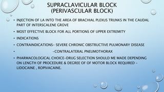 SUPRACLAVICULAR BLOCK
(PERIVASCULAR BLOCK)
• INJECTION OF LA INTO THE AREA OF BRACHIAL PLEXUS TRUNKS IN THE CAUDAL
PART OF INTERSCALENE GROVE
• MOST EFFECTIVE BLOCK FOR ALL PORTIONS OF UPPER EXTREMITY
• INDICATIONS
• CONTRAINDICATIONS- SEVERE CHRONIC OBSTRUCTIVE PULMONARY DISEASE
• -CONTRALATERAL PNEUMOTHORAX
• PHARMACOLOGICAL CHOICE-DRUG SELECTION SHOULD ME MADE DEPENDING
ON LENGTH OF PROCEDURE & DEGREE OF OF MOTOR BLOCK REQUIRED –
LIDOCAINE , ROPIVACAINE.
 