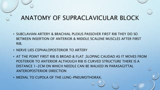 ANATOMY OF SUPRACLAVICULAR BLOCK
• SUBCLAVIAN ARTERY & BRACHIAL PLEXUS PASSOVER FIRST RIB THEY DO SO
BETWEEN INSERTION OF ANTERIOR & MIDDLE SCALENE MUSCLES AFTER FIRST
RIB.
• NERVE LIES CEPHALOPOSTERIOR TO ARTERY
• AT THE POINT FIRST RIB IS BROAD & FLAT ,SLOPING CAUDAD AS IT MOVES FROM
POSTERIOR TO ANTERIOR ALTHOUGH RIB IS CURVED STRUCTURE THERE IS A
DISTANCE 1-2CM ON WHICH NEEDLE CAN BE WALKED IN PARASAGITTAL
ANTEROPOSTERIOR DIRECTION
• MEDIAL TO CUPOLA OF THE LUNG-PNEUMOTHORAX.
 